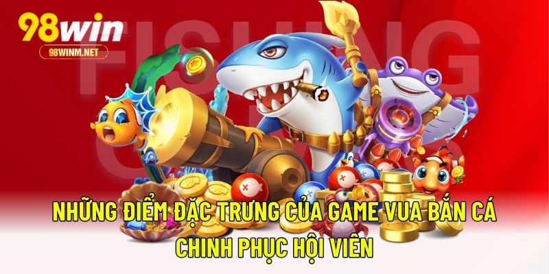Vua Bắn Cá - Bắn Cá Đổi Quà, Săn Thưởng Nặng Tay Tại 98WIN 2 Những điểm đặc trưng của game Vua Bắn Cá chinh phục hội viên